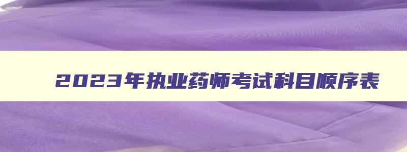 2023年执业药师考试科目顺序表,2023年执业药师考试科目顺序