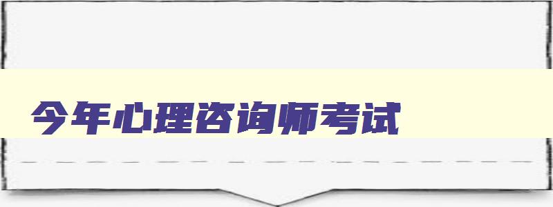 今年心理咨询师考试,2023年心理咨询师考试时间安排