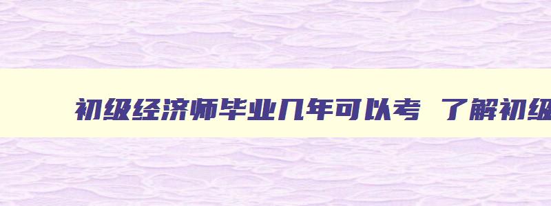 初级经济师毕业几年可以考