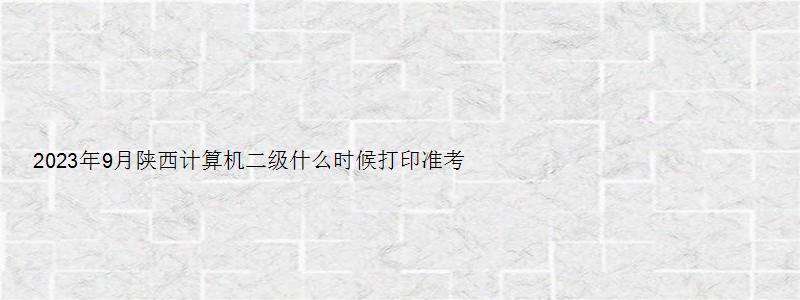 2023年9月陕西计算机二级什么时候打印准考证？（陕西计算机二级准考证打印时间）