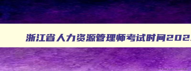 浙江省人力资源管理师考试时间2023,浙江省2023年人力资源管理师报考指南