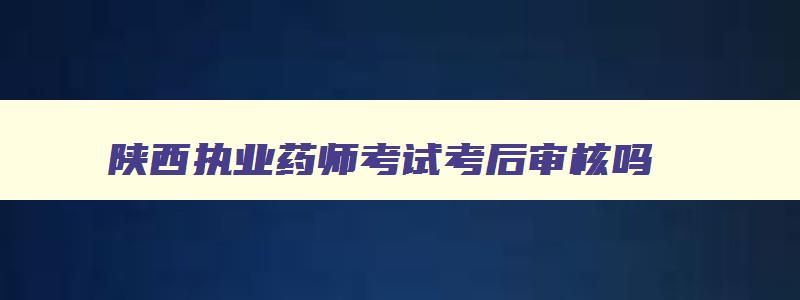 陕西执业药师考试考后审核吗,2023年陕西省执业药师考后审核时间