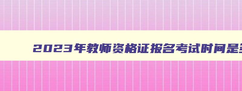 2023年教师资格证报名考试时间是多少,2023年教师资格证报名考试时间