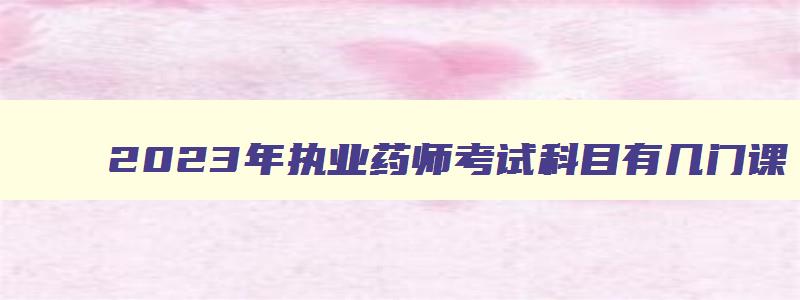 2023年执业药师考试科目有几门课,2023年执业药师考试科目有几门