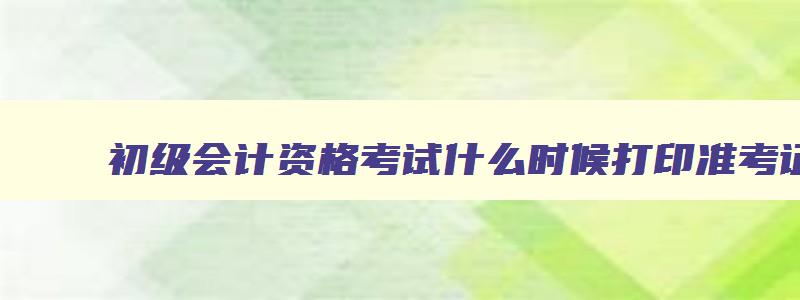 初级会计资格考试什么时候打印准考证,初级会计师报名什么时候打印准考证