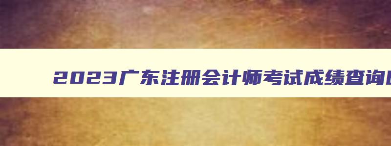 2023广东注册会计师考试成绩查询时间,广东注册会计师准考证打印时间2023