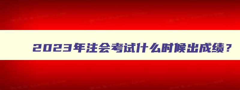 2023年注会考试什么时候出成绩？（预计11月下旬）（2023年注册会计师）