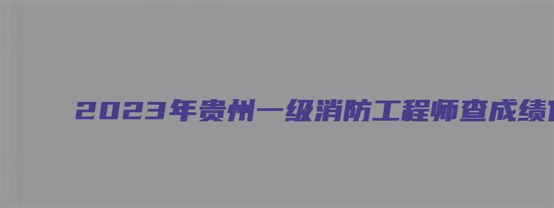 2023年贵州一级消防工程师查成绩官网入口（2023年贵州一级消防工程师报名时间）