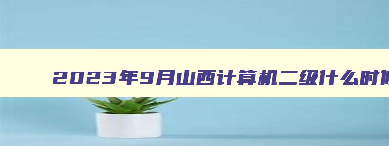 2023年9月山西计算机二级什么时候准考证打印？（山西计算机二级打印准考证时间）