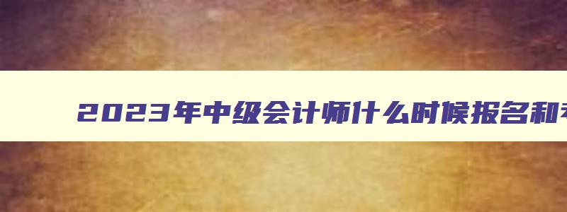 2023年中级会计师什么时候报名和考试,2023年的中级会计证什么时候考