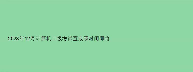 2023年12月计算机二级考试查成绩时间即将揭晓（202312月计算机二级成绩查询时间）