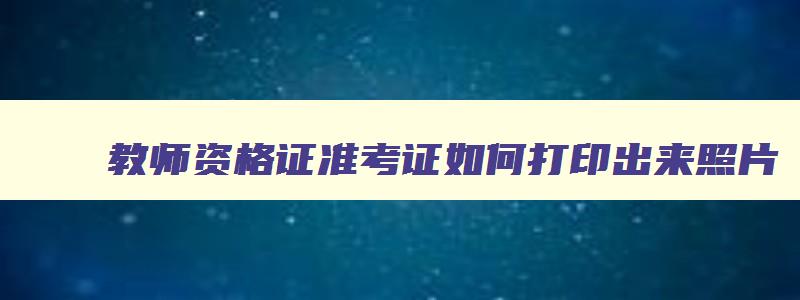 教师资格证准考证如何打印出来照片,教师资格证准考证如何打印出来