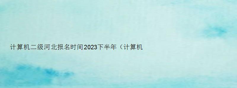 计算机二级河北报名时间2023下半年（计算机二级河北报名时间2023下半年）