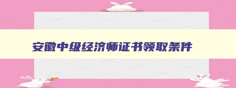 安徽中级经济师证书领取条件,安徽中级经济师证书领取