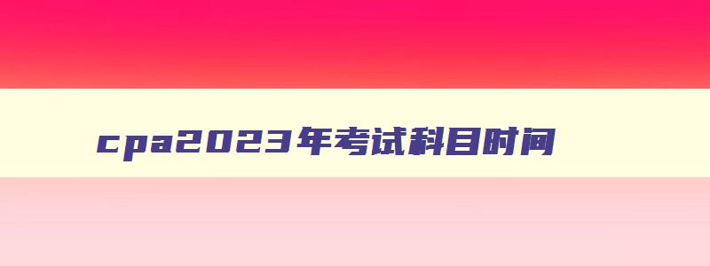 cpa2023年考试科目时间,cpa2023年考试科目