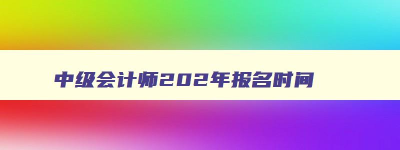 中级会计师202年报名时间,2023年中级会计报名是几月份报名