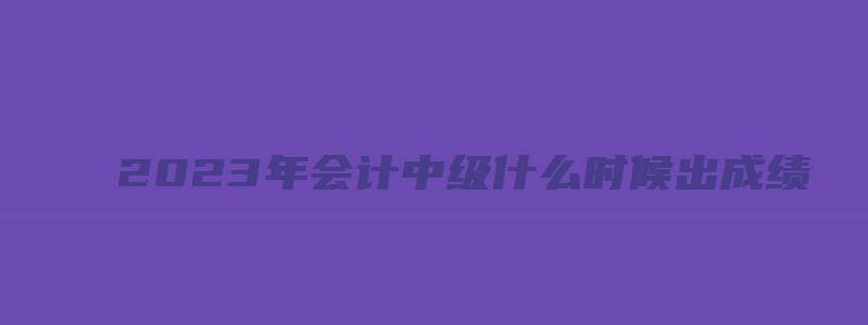 2023年会计中级什么时候出成绩：预计10月20日前（202年中级会计考试）