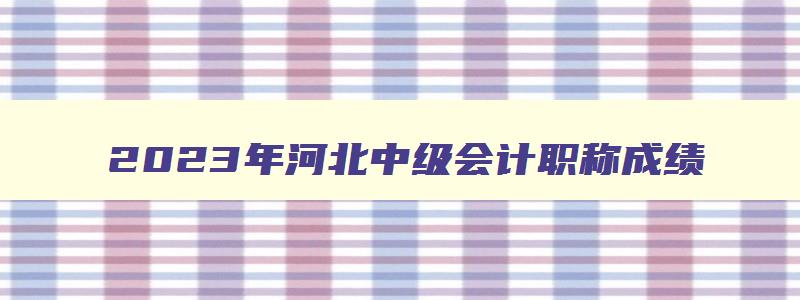 2023年河北中级会计职称成绩,河北会计中级成绩公布时间2023