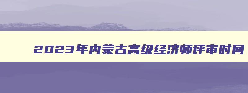 2023年内蒙古高级经济师评审时间,2023年内蒙古高级经济师评审时间