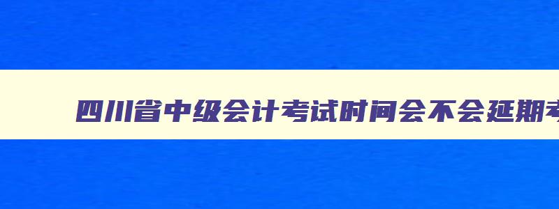 四川省中级会计考试时间会不会延期考试,四川省中级会计考试时间会不会延期