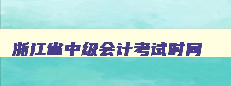 浙江省中级会计考试时间,浙江省中级会计报名时间