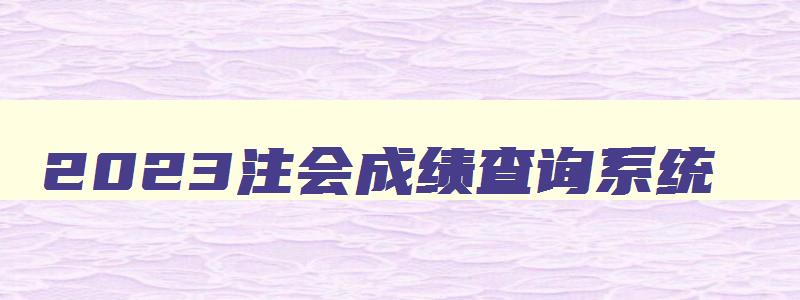 2023注会成绩查询系统,注会成绩查询2023时间