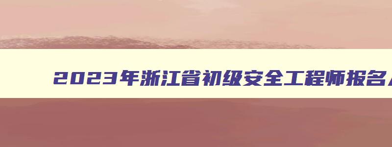 2023年浙江省初级安全工程师报名入口（浙江初级安全工程师报名时间2023）