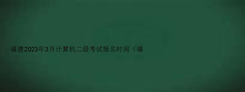 福建2023年3月计算机二级考试报名时间（福建2023年3月计算机二级考试报名时间）