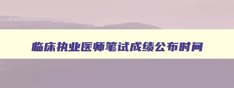 临床执业医师笔试成绩公布时间,临床执业医师资格考试成绩多久出来