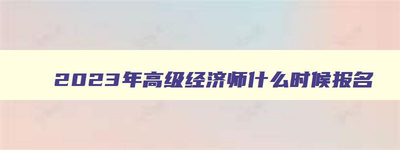 2023年高级经济师什么时候报名,2023年高级经济师考试报名时间