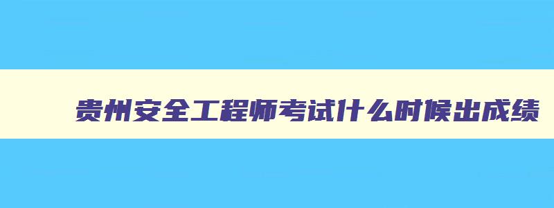 贵州安全工程师考试什么时候出成绩,贵州安全工程师报名截止时间