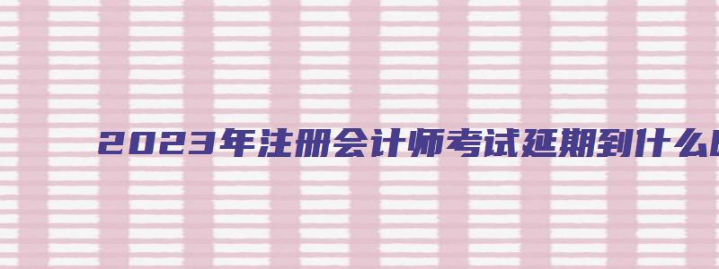 2023年注册会计师考试延期到什么时候（2023年注册会计师考试延期到什么时候结束）