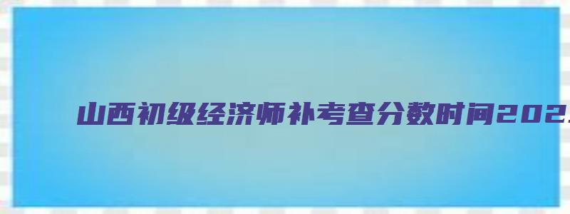 山西初级经济师补考查分数时间2023年（山西初级经济师成绩）