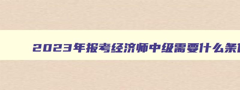 2023年报考经济师中级需要什么条件呢