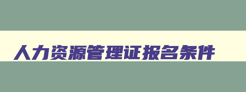 人力资源管理证报名条件,报考人力资源管理证书要什么条件