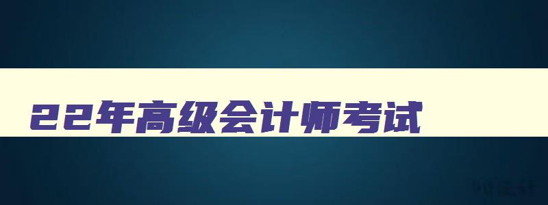 22年高级会计师考试,2023年高级会计师考哪些科目