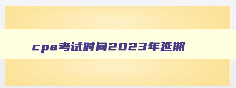 cpa考试时间2023年延期,cpa2023会延期吗