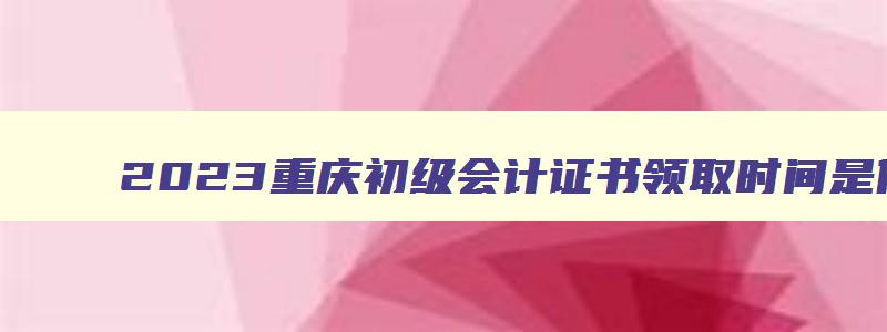 2023重庆初级会计证书领取时间是什么,2023重庆初级会计证书领取时间是什么