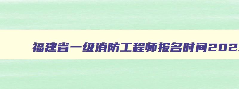 福建省一级消防工程师报名时间2023官网,福建省一级消防工程师报名时间