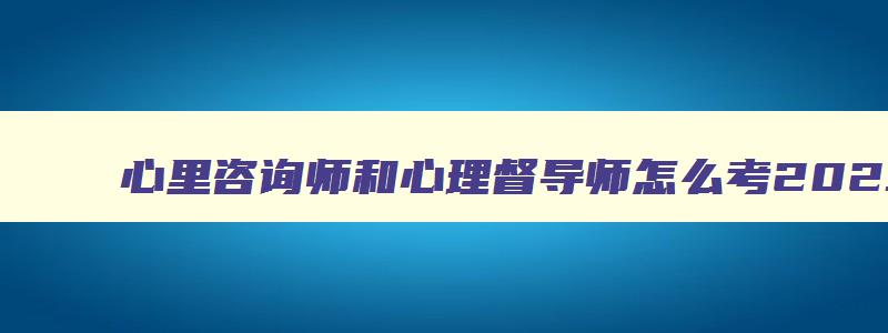 心里咨询师和心理督导师怎么考2023,心里咨询师和心理督导师怎么考