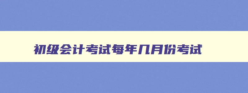 初级会计考试每年几月份考试,初级会计考试每年什么时候考试