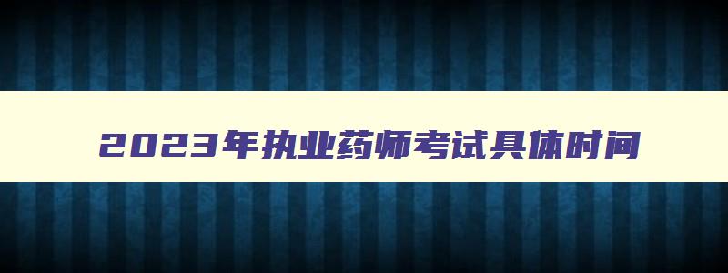 2023年执业药师考试具体时间,2023年执业药师考试时间及科目