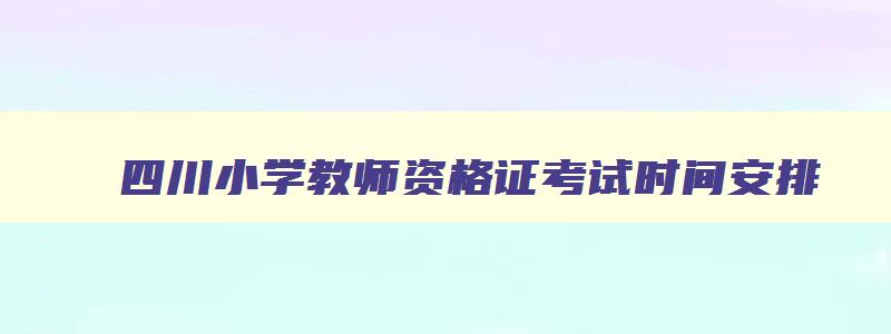 四川小学教师资格证考试时间安排,四川小学教师资格证成绩什么时候公布