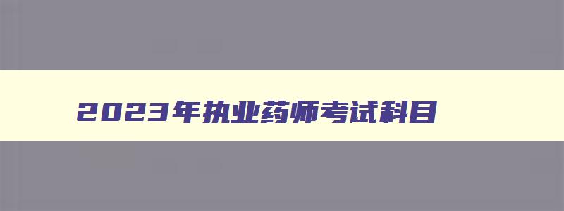 2023年执业药师考试科目,2023年执业药师是什么时候报名考试