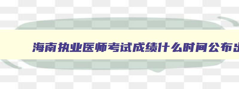 海南执业医师考试成绩什么时间公布出来啊,海南执业医师考试时间