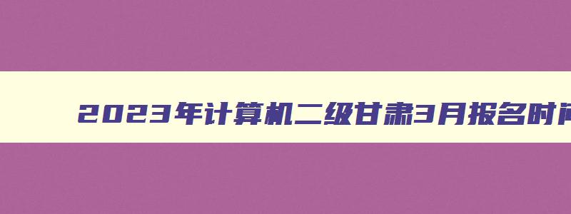 2023年计算机二级甘肃3月报名时间是哪天开始呢？（甘肃省三月份计算机二级考试报名时间）