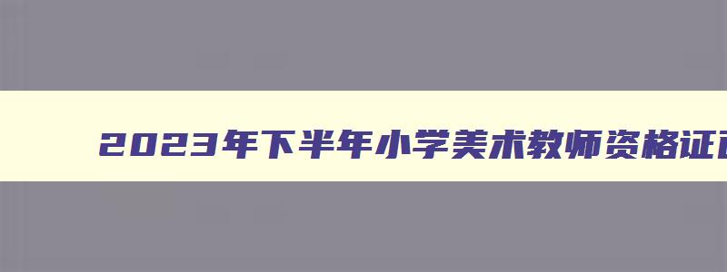 2023年下半年小学美术教师资格证面试真题,2023下半年美术教资面试真题