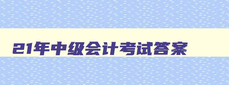 21年中级会计考试答案,21年中级会计职称答案