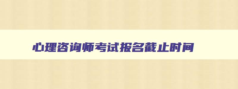 心理咨询师考试报名截止时间,考心理咨询师报名时间