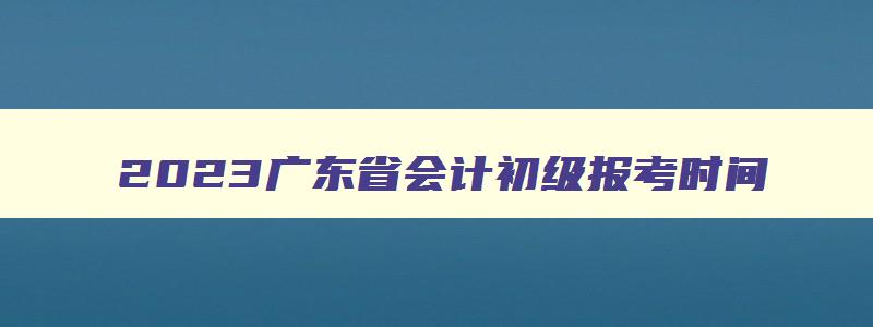 2023广东省会计初级报考时间
